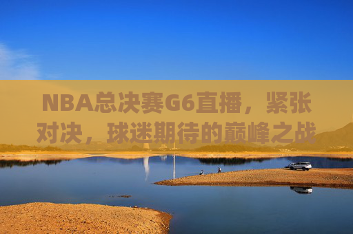 NBA总决赛G6直播，紧张对决，球迷期待的巅峰之战-nba总决赛g6直播2021
