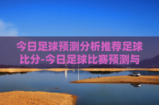 今日足球预测分析推荐足球比分-今日足球比赛预测与推荐
