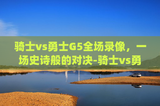 骑士vs勇士G5全场录像，一场史诗般的对决-骑士vs勇士g5全场录像在线观看