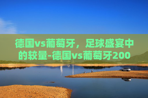 德国vs葡萄牙，足球盛宴中的较量-德国vs葡萄牙2006