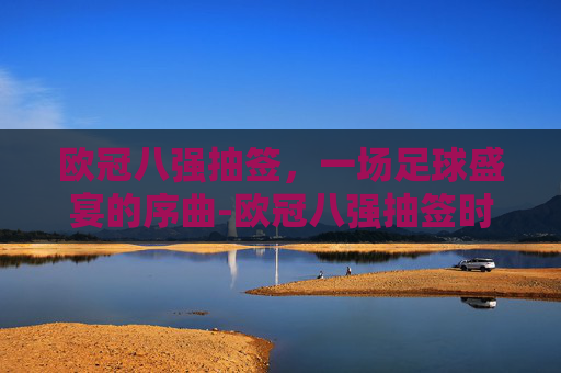 欧冠八强抽签，一场足球盛宴的序曲-欧冠八强抽签时间