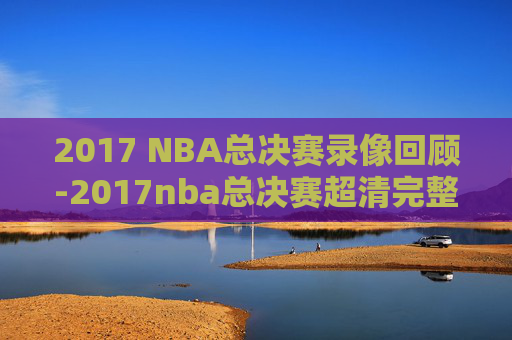 2017 NBA总决赛录像回顾-2017nba总决赛超清完整版