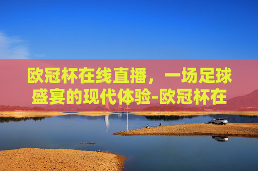 欧冠杯在线直播，一场足球盛宴的现代体验-欧冠杯在线直播观看