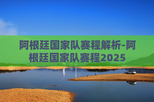 阿根廷国家队赛程解析-阿根廷国家队赛程2025
