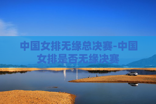 中国女排无缘总决赛-中国女排是否无缘决赛