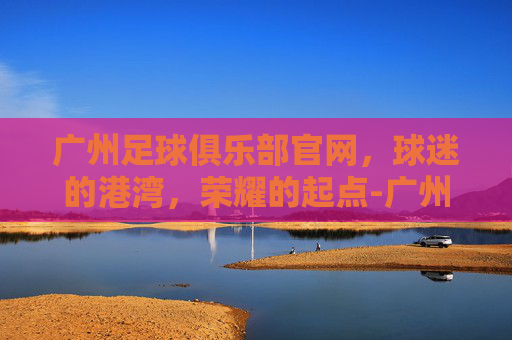 广州足球俱乐部官网，球迷的港湾，荣耀的起点-广州足球俱乐部官网网址