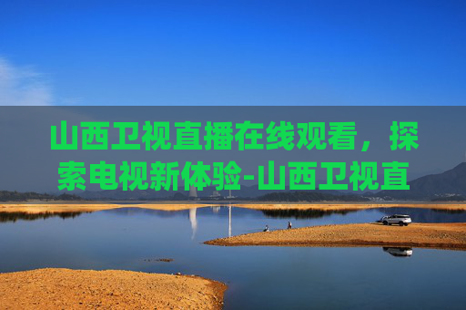 山西卫视直播在线观看，探索电视新体验-山西卫视直播在线观看|山西卫视直播