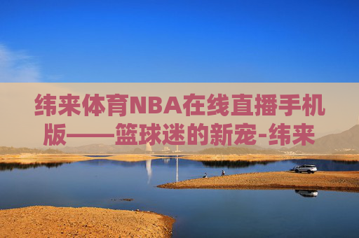 纬来体育NBA在线直播手机版——篮球迷的新宠-纬来体育nba在线视频直播
