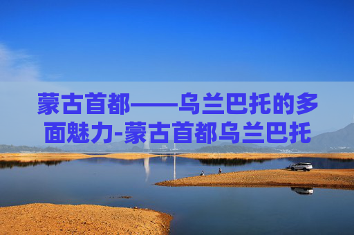 蒙古首都——乌兰巴托的多面魅力-蒙古首都乌兰巴托是什么意思