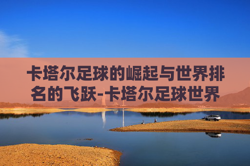 卡塔尔足球的崛起与世界排名的飞跃-卡塔尔足球世界排名第几位最新