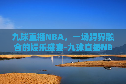 九球直播NBA，一场跨界融合的娱乐盛宴-九球直播NBA赛事小仙儿