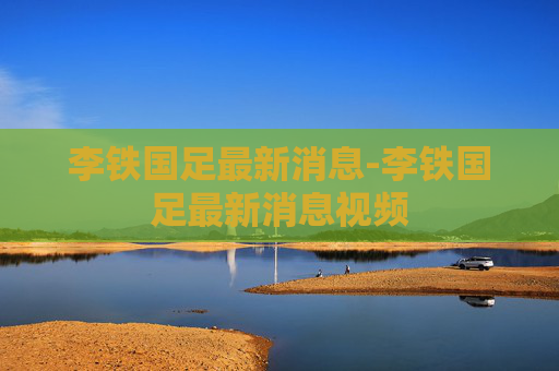 李铁国足最新消息-李铁国足最新消息视频