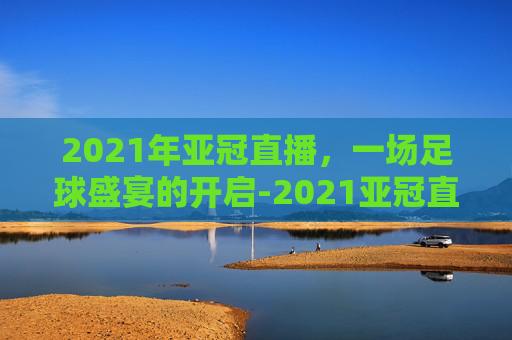 2021年亚冠直播，一场足球盛宴的开启-2021亚冠直播视频