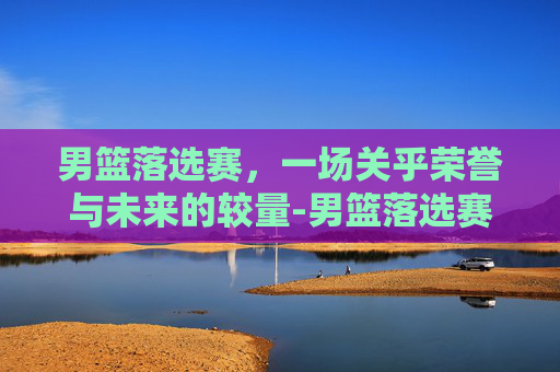 男篮落选赛，一场关乎荣誉与未来的较量-男篮落选赛中国vs日本