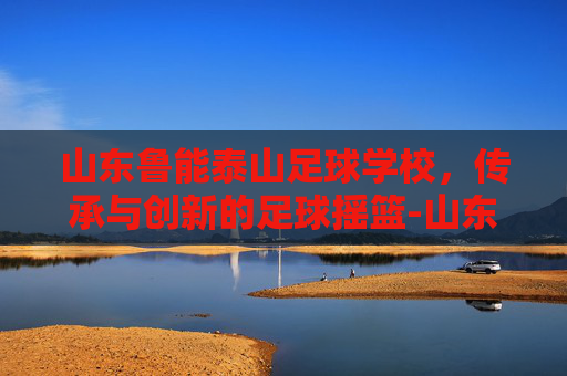 山东鲁能泰山足球学校，传承与创新的足球摇篮-山东鲁能泰山足球学校联系方式