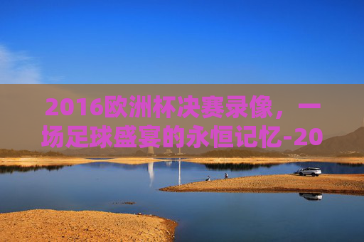 2016欧洲杯决赛录像，一场足球盛宴的永恒记忆-2016欧洲杯决赛录像回放