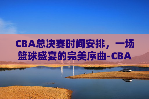 CBA总决赛时间安排，一场篮球盛宴的完美序曲-CBA总决赛时间安排