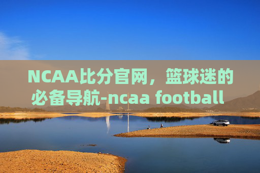 NCAA比分官网，篮球迷的必备导航-ncaa football score