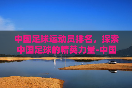 中国足球运动员排名，探索中国足球的精英力量-中国男足历史十大名将