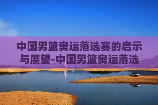 中国男篮奥运落选赛的启示与展望-中国男篮奥运落选赛难度