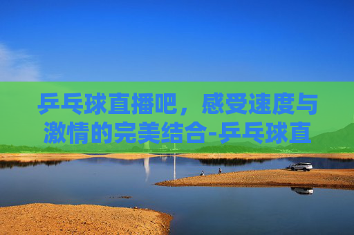 乒乓球直播吧，感受速度与激情的完美结合-乒乓球直播吧cctv 5直播