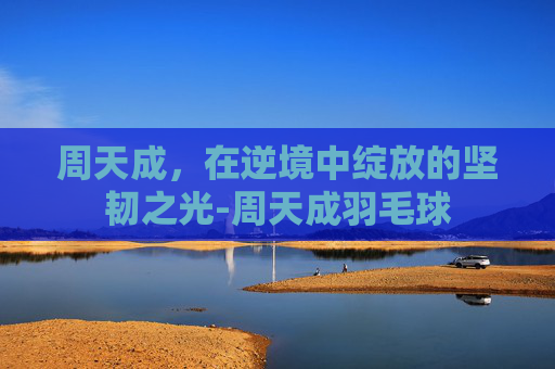 周天成，在逆境中绽放的坚韧之光-周天成羽毛球