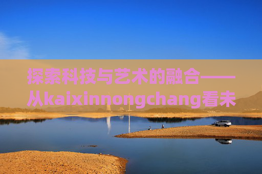 探索科技与艺术的融合——从kaixinnongchang看未来趋势-开心农场A店会员多少钱