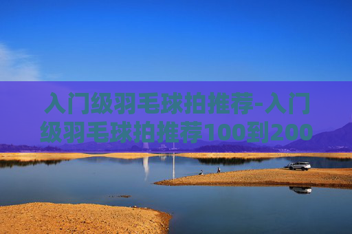 入门级羽毛球拍推荐-入门级羽毛球拍推荐100到200