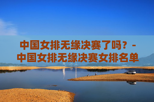 中国女排无缘决赛了吗？-中国女排无缘决赛女排名单