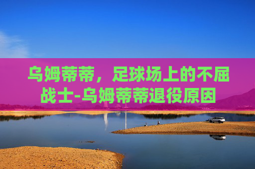 乌姆蒂蒂，足球场上的不屈战士-乌姆蒂蒂退役原因