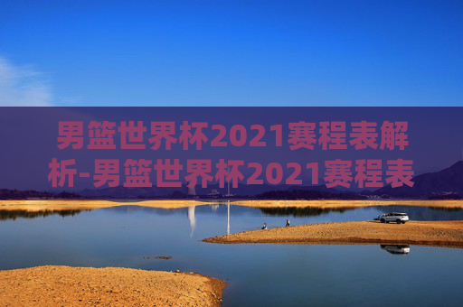 男篮世界杯2021赛程表解析-男篮世界杯2021赛程表格
