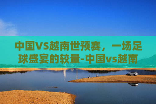 中国VS越南世预赛，一场足球盛宴的较量-中国vs越南全场视频