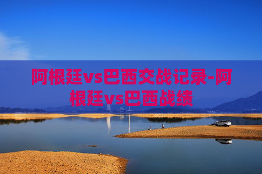 阿根廷vs巴西交战记录-阿根廷vs巴西战绩