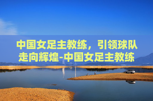 中国女足主教练，引领球队走向辉煌-中国女足主教练最新消息