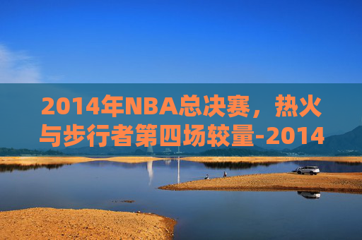 2014年NBA总决赛，热火与步行者第四场较量-2014热火vs步行者第五场