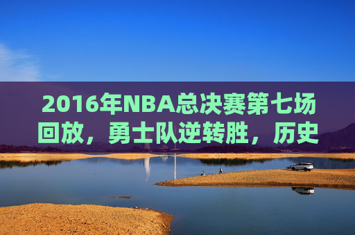 2016年NBA总决赛第七场回放，勇士队逆转胜，历史时刻再现-2016年nba总决赛第七场中文解说