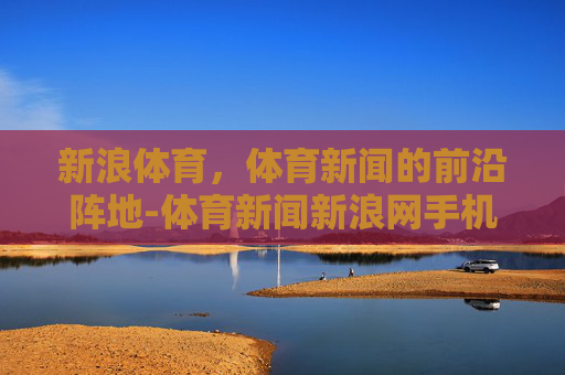 新浪体育，体育新闻的前沿阵地-体育新闻新浪网手机网