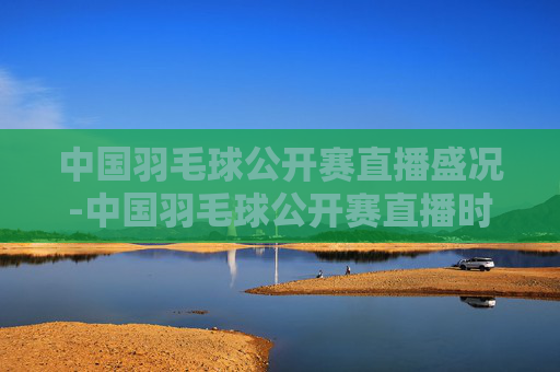 中国羽毛球公开赛直播盛况-中国羽毛球公开赛直播时间