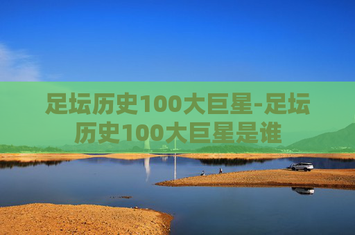 足坛历史100大巨星-足坛历史100大巨星是谁