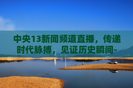 中央13新闻频道直播，传递时代脉搏，见证历史瞬间-中央13新闻频道直播在线观看今日关注