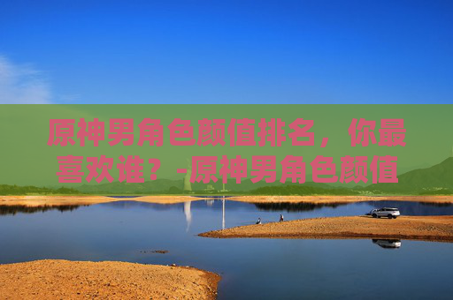 原神男角色颜值排名，你最喜欢谁？-原神男角色颜值排名前十