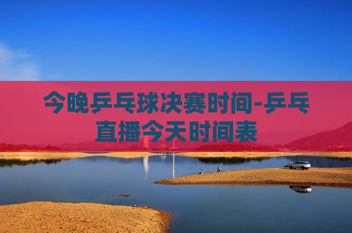今晚乒乓球决赛时间-乒乓直播今天时间表