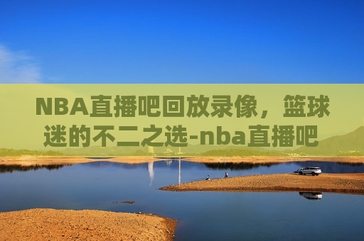 NBA直播吧回放录像，篮球迷的不二之选-nba直播吧回放录像怎么看