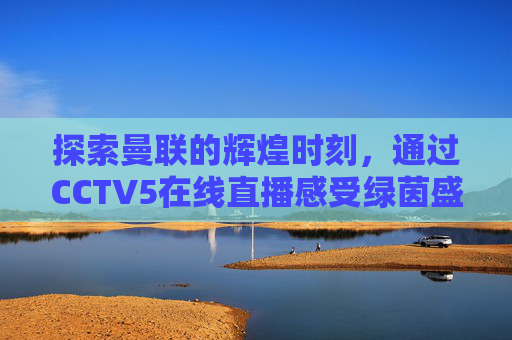 探索曼联的辉煌时刻，通过CCTV5在线直播感受绿茵盛宴-cctv5 曼联