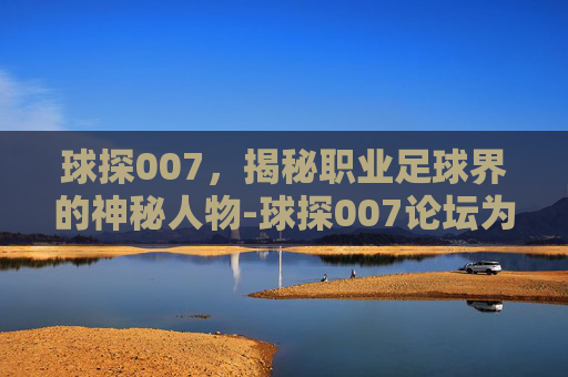 球探007，揭秘职业足球界的神秘人物-球探007论坛为啥关了呢