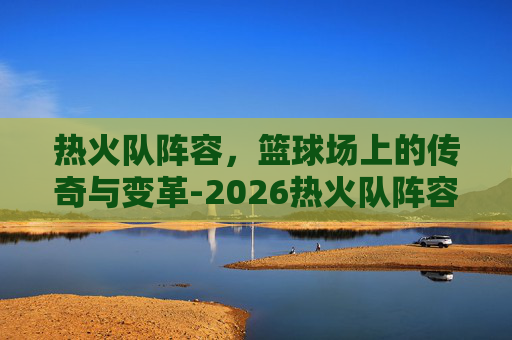 热火队阵容，篮球场上的传奇与变革-2026热火队阵容