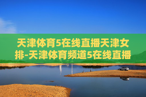 天津体育5在线直播天津女排-天津体育频道5在线直播女排联赛