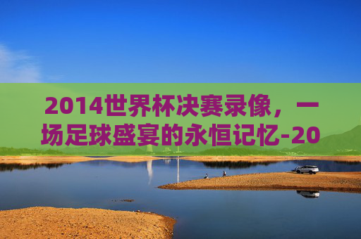 2014世界杯决赛录像，一场足球盛宴的永恒记忆-2014世界杯决赛全场