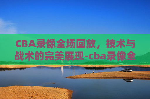 CBA录像全场回放，技术与战术的完美展现-cba录像全场回放宁波对广东