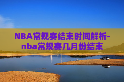 NBA常规赛结束时间解析-nba常规赛几月份结束
